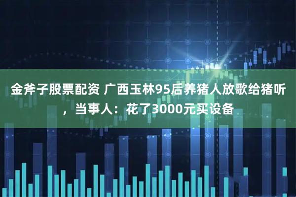金斧子股票配资 广西玉林95后养猪人放歌给猪听，当事人：花了3000元买设备