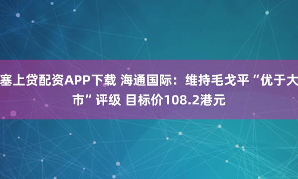 塞上贷配资APP下载 海通国际：维持毛戈平“优于大市”评级 目标价108.2港元