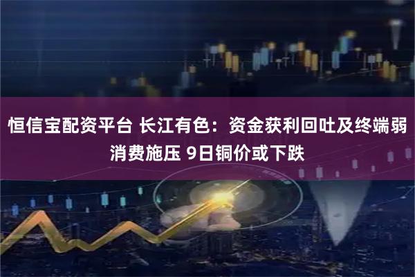 恒信宝配资平台 长江有色：资金获利回吐及终端弱消费施压 9日铜价或下跌