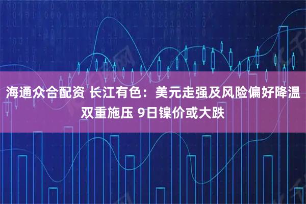 海通众合配资 长江有色：美元走强及风险偏好降温双重施压 9日镍价或大跌