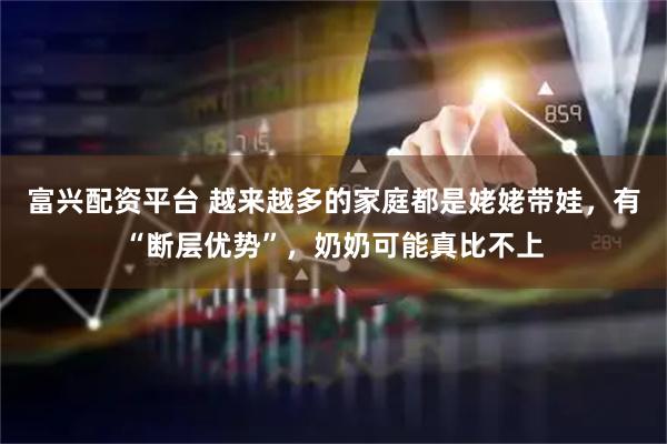 富兴配资平台 越来越多的家庭都是姥姥带娃，有“断层优势”，奶奶可能真比不上