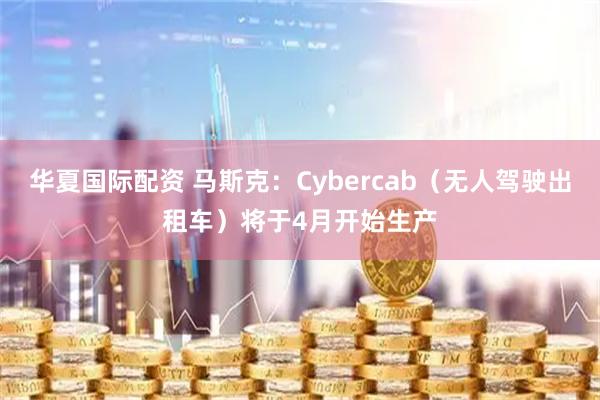 华夏国际配资 马斯克：Cybercab（无人驾驶出租车）将于4月开始生产