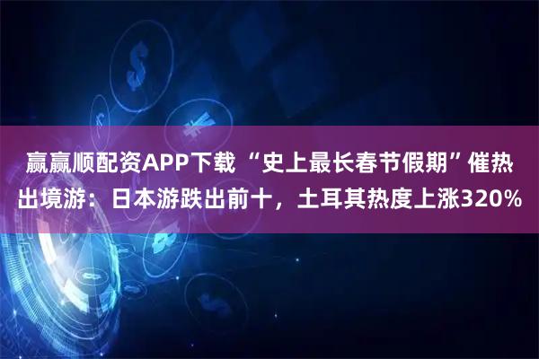 赢赢顺配资APP下载 “史上最长春节假期”催热出境游：日本游跌出前十，土耳其热度上涨320%