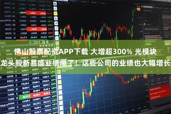 佛山股票配资APP下载 大增超300% 光模块龙头股新易盛业绩爆了！这些公司的业绩也大幅增长