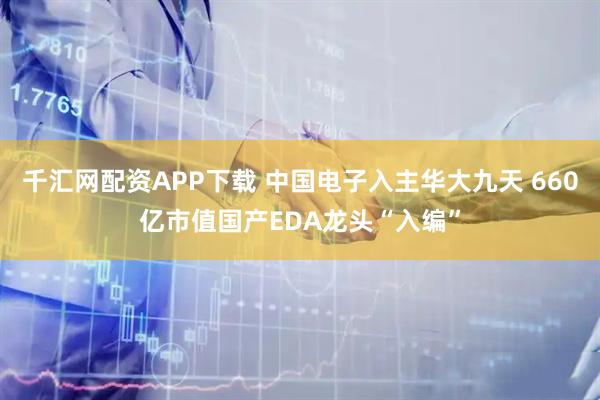 千汇网配资APP下载 中国电子入主华大九天 660亿市值国产EDA龙头“入编”