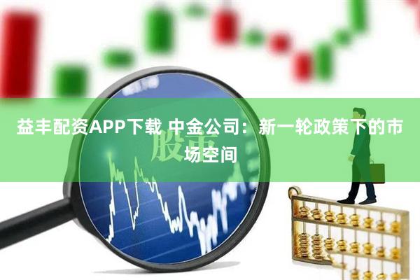 益丰配资APP下载 中金公司：新一轮政策下的市场空间