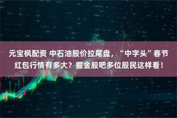 元宝枫配资 中石油股价拉尾盘，“中字头”春节红包行情有多大？掘金股吧多位股民这样看！