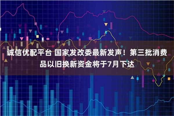 诚信优配平台 国家发改委最新发声！第三批消费品以旧换新资金将于7月下达