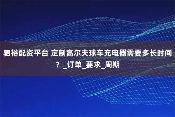 驷裕配资平台 定制高尔夫球车充电器需要多长时间？_订单_要求_周期
