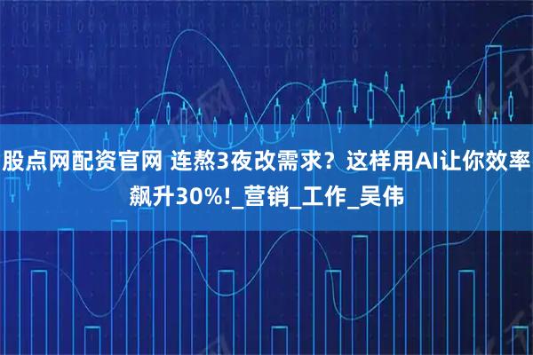 股点网配资官网 连熬3夜改需求？这样用AI让你效率飙升30%!_营销_工作_吴伟
