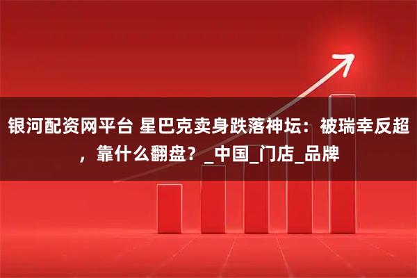 银河配资网平台 星巴克卖身跌落神坛：被瑞幸反超，靠什么翻盘？_中国_门店_品牌