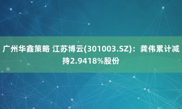 广州华鑫策略 江苏博云(301003.SZ)：龚伟累计减持2.9418%股份