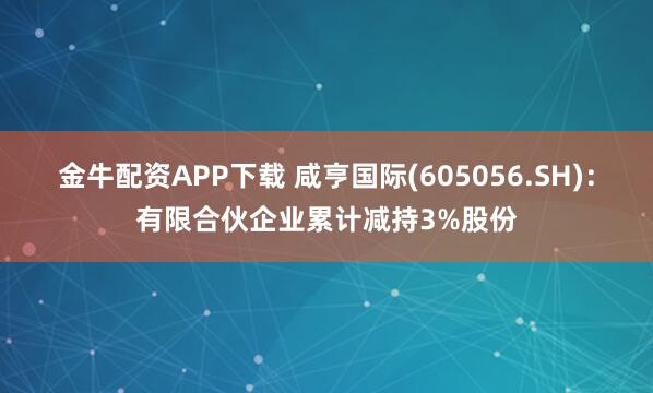 金牛配资APP下载 咸亨国际(605056.SH)：有限合伙企业累计减持3%股份