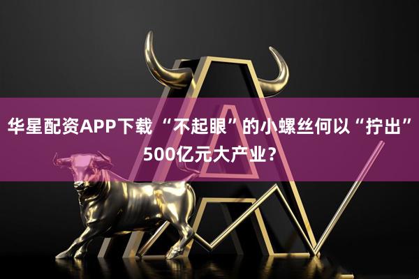 华星配资APP下载 “不起眼”的小螺丝何以“拧出”500亿元大产业？