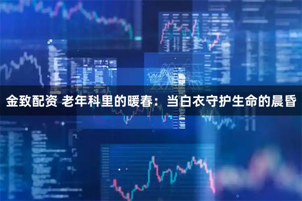 金致配资 老年科里的暖春：当白衣守护生命的晨昏