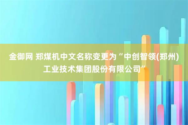 金御网 郑煤机中文名称变更为“中创智领(郑州)工业技术集团股份有限公司”