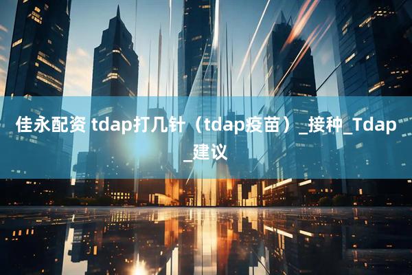 佳永配资 tdap打几针（tdap疫苗）_接种_Tdap_建议
