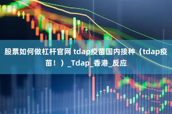 股票如何做杠杆官网 tdap疫苗国内接种（tdap疫苗！）_Tdap_香港_反应