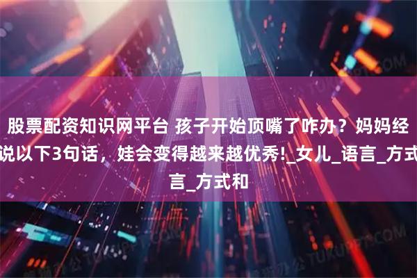 股票配资知识网平台 孩子开始顶嘴了咋办？妈妈经常说以下3句话，娃会变得越来越优秀!_女儿_语言_方式和