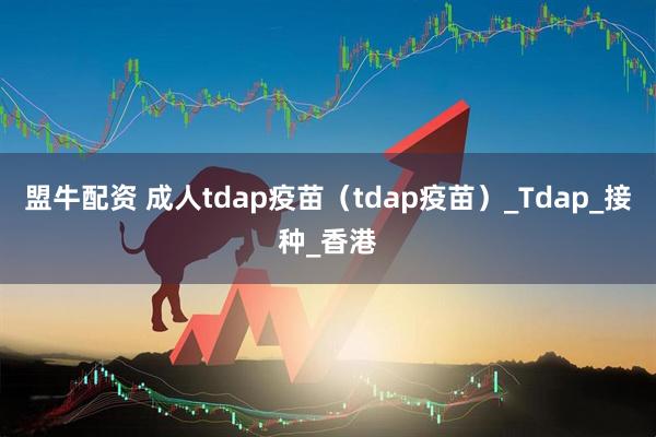 盟牛配资 成人tdap疫苗（tdap疫苗）_Tdap_接种_香港
