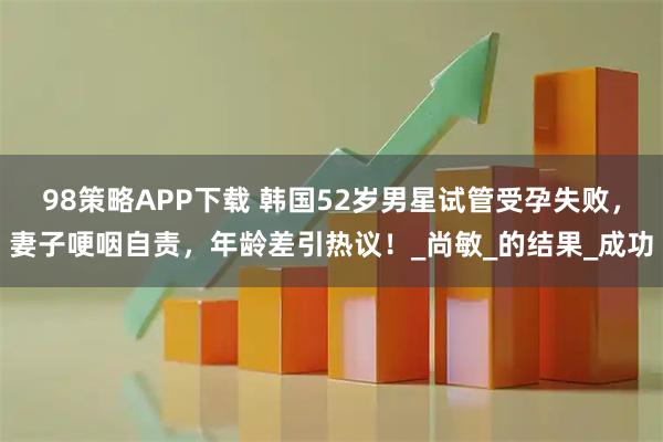 98策略APP下载 韩国52岁男星试管受孕失败，妻子哽咽自责，年龄差引热议！_尚敏_的结果_成功