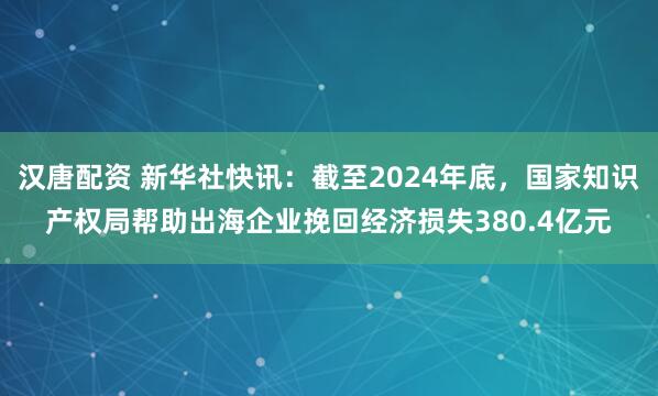 汉唐配资 新华社快讯：截至2024年底，国家知识产权局帮助出海企业挽回经济损失380.4亿元