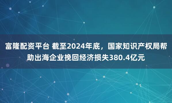 富隆配资平台 截至2024年底，国家知识产权局帮助出海企业挽回经济损失380.4亿元