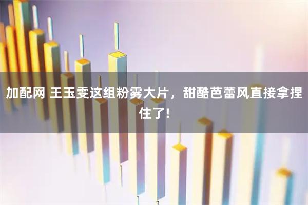 加配网 王玉雯这组粉雾大片，甜酷芭蕾风直接拿捏住了!