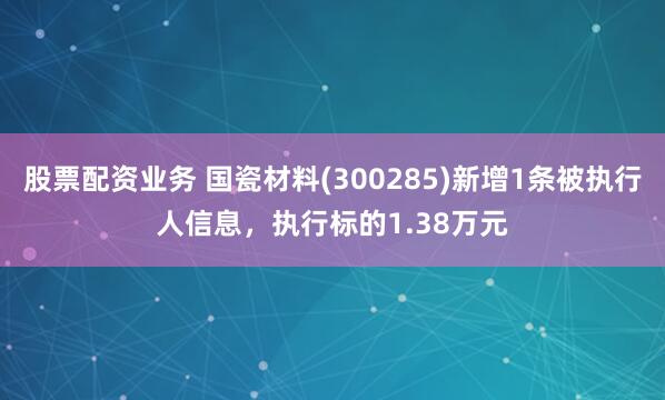 股票配资业务 国瓷材料(300285)新增1条被执行人信息，执行标的1.38万元