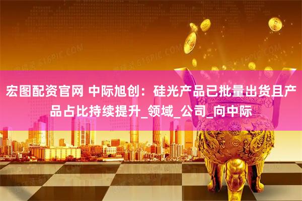 宏图配资官网 中际旭创：硅光产品已批量出货且产品占比持续提升_领域_公司_向中际