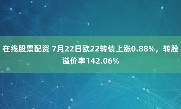 在线股票配资 7月22日欧22转债上涨0.88%，转股溢价率142.06%
