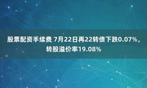 股票配资手续费 7月22日再22转债下跌0.07%，转股溢价率19.08%