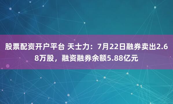 股票配资开户平台 天士力：7月22日融券卖出2.68万股，融资融券余额5.88亿元