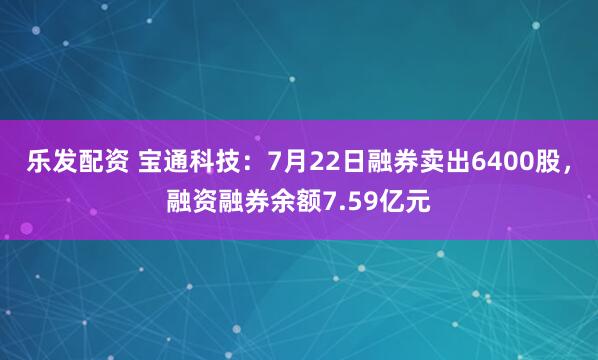 乐发配资 宝通科技：7月22日融券卖出6400股，融资融券余额7.59亿元