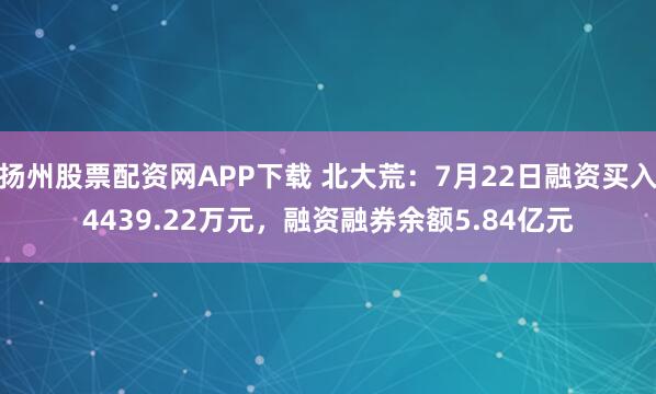 扬州股票配资网APP下载 北大荒：7月22日融资买入4439.22万元，融资融券余额5.84亿元