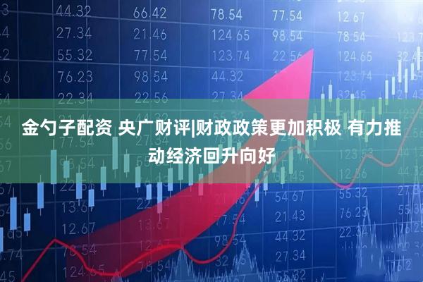 金勺子配资 央广财评|财政政策更加积极 有力推动经济回升向好