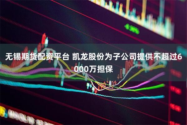 无锡期货配资平台 凯龙股份为子公司提供不超过6000万担保