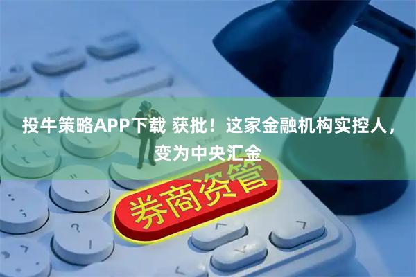 投牛策略APP下载 获批！这家金融机构实控人，变为中央汇金