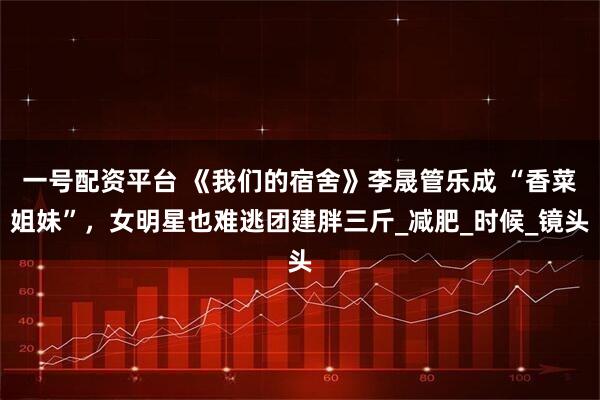 一号配资平台 《我们的宿舍》李晟管乐成 “香菜姐妹”，女明星也难逃团建胖三斤_减肥_时候_镜头