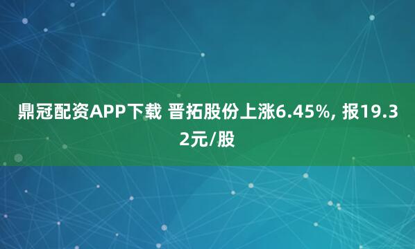 鼎冠配资APP下载 晋拓股份上涨6.45%, 报19.32元/股