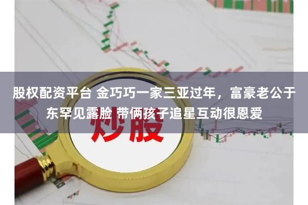 股权配资平台 金巧巧一家三亚过年，富豪老公于东罕见露脸 带俩孩子追星互动很恩爱