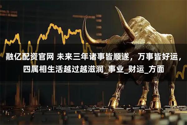 融亿配资官网 未来三年诸事皆顺遂，万事皆好运，四属相生活越过越滋润_事业_财运_方面
