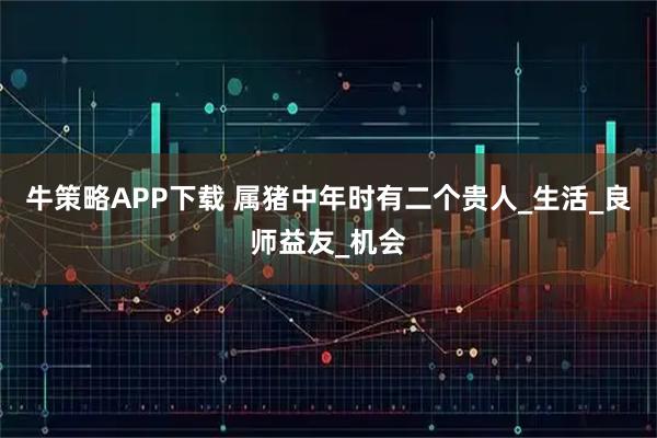 牛策略APP下载 属猪中年时有二个贵人_生活_良师益友_机会