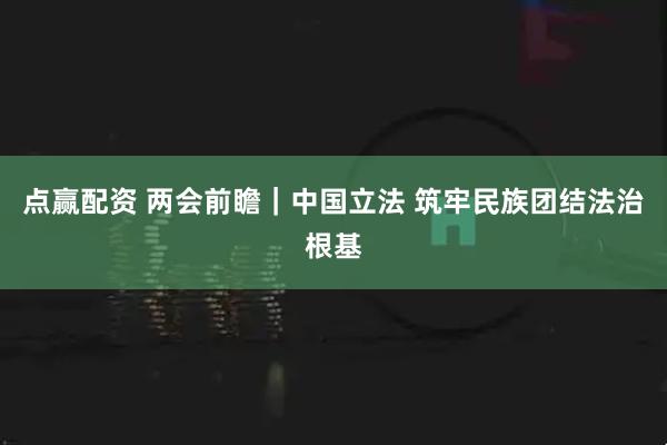 点赢配资 两会前瞻｜中国立法 筑牢民族团结法治根基