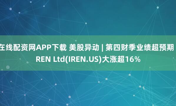 在线配资网APP下载 美股异动 | 第四财季业绩超预期 IREN Ltd(IREN.US)大涨超16%