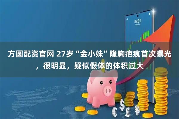 方圆配资官网 27岁“金小妹”隆胸疤痕首次曝光,很明显,疑似假体的体积过大