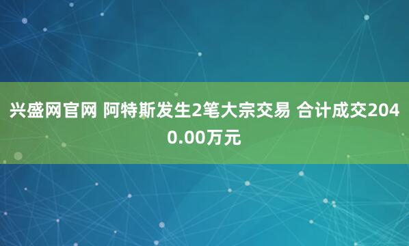 兴盛网官网 阿特斯发生2笔大宗交易 合计成交2040.00万元