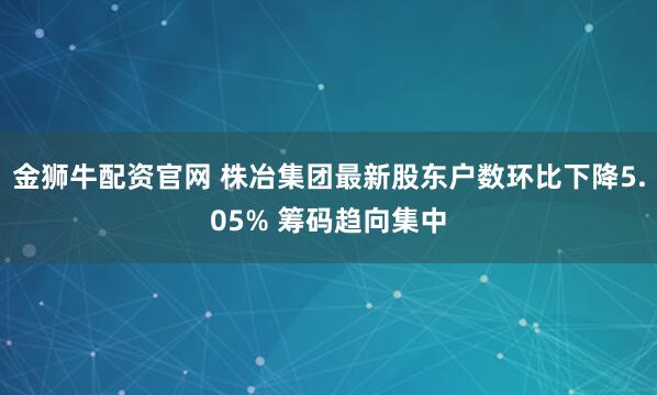 金狮牛配资官网 株冶集团最新股东户数环比下降5.05% 筹码趋向集中