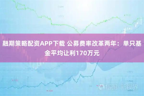 融期策略配资APP下载 公募费率改革两年：单只基金平均让利170万元