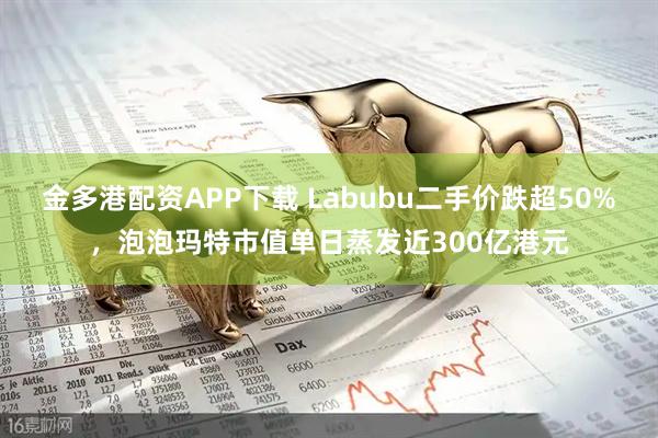 金多港配资APP下载 Labubu二手价跌超50%,泡泡玛特市值单日蒸发近300亿港元